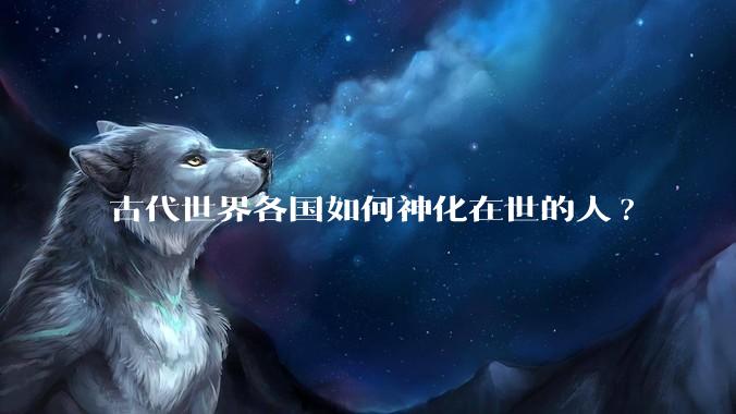 古代世界各国如何神化在世的人?