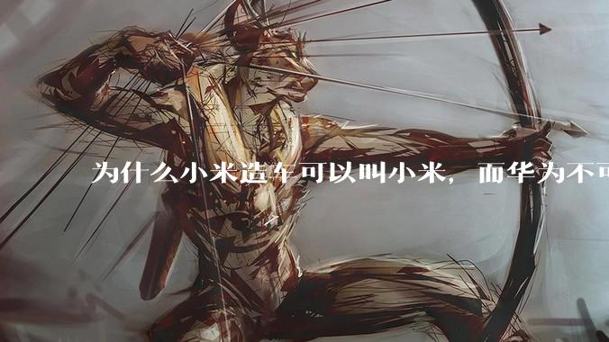 为什么小米造车可以叫小米，而华为不可以用华为品牌造车？