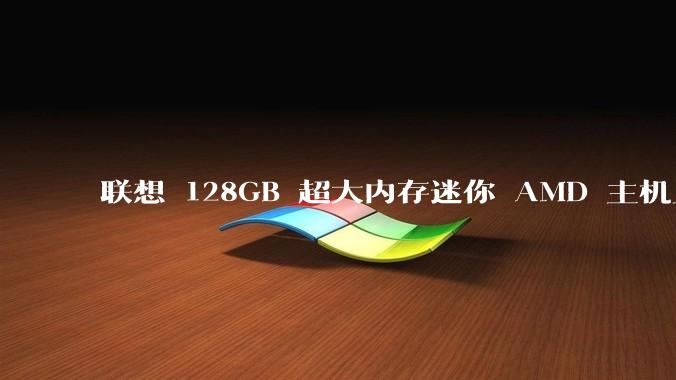 联想 128GB 超大内存迷你 AMD 主机上架，此款主机有哪些亮点？